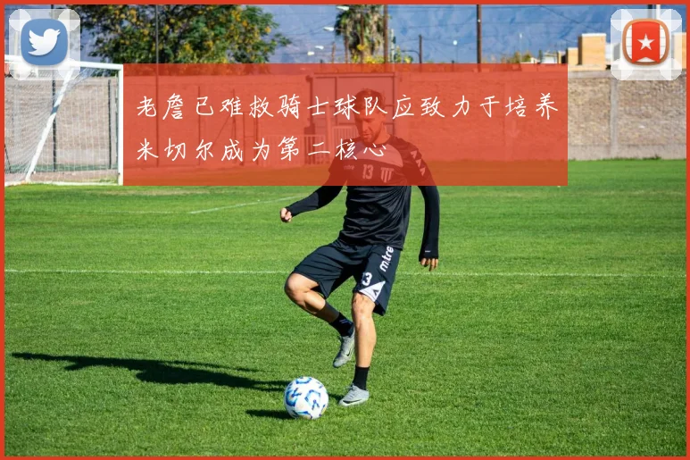 老詹已难救骑士球队应致力于培养米切尔成为第二核心