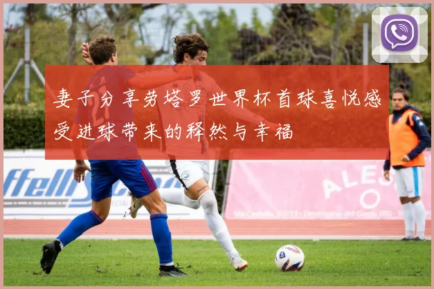 妻子分享劳塔罗世界杯首球喜悦感受进球带来的释然与幸福