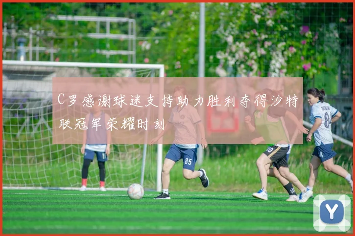 C罗感谢球迷支持助力胜利夺得沙特联冠军荣耀时刻