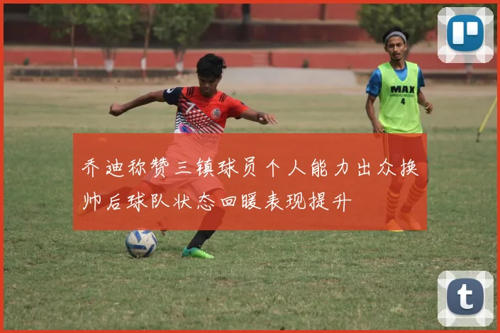 乔迪称赞三镇球员个人能力出众换帅后球队状态回暖表现提升