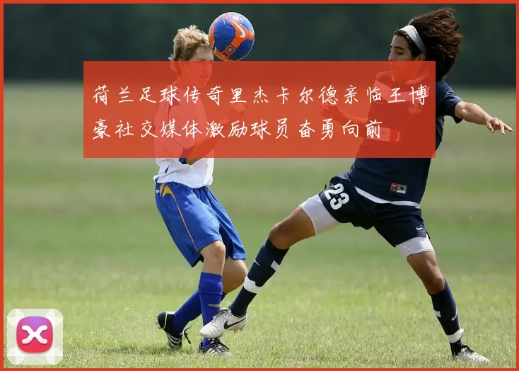 荷兰足球传奇里杰卡尔德亲临王博豪社交媒体激励球员奋勇向前