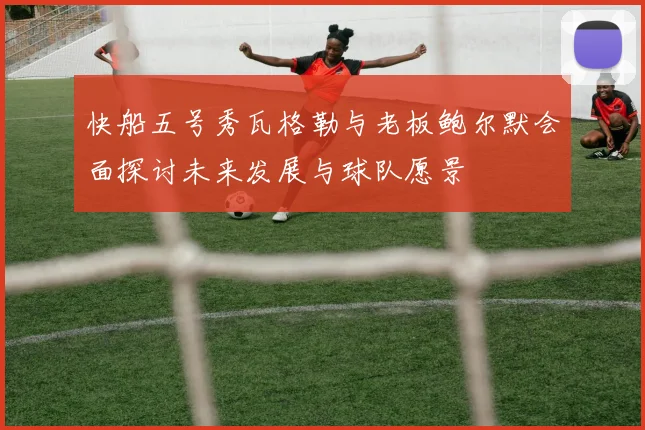 快船五号秀瓦格勒与老板鲍尔默会面探讨未来发展与球队愿景