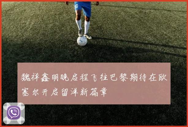 魏祥鑫明晚启程飞往巴黎期待在欧塞尔开启留洋新篇章