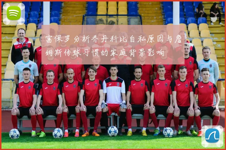 富保罗分析乔丹科比自私原因与詹姆斯传球习惯的家庭背景影响
