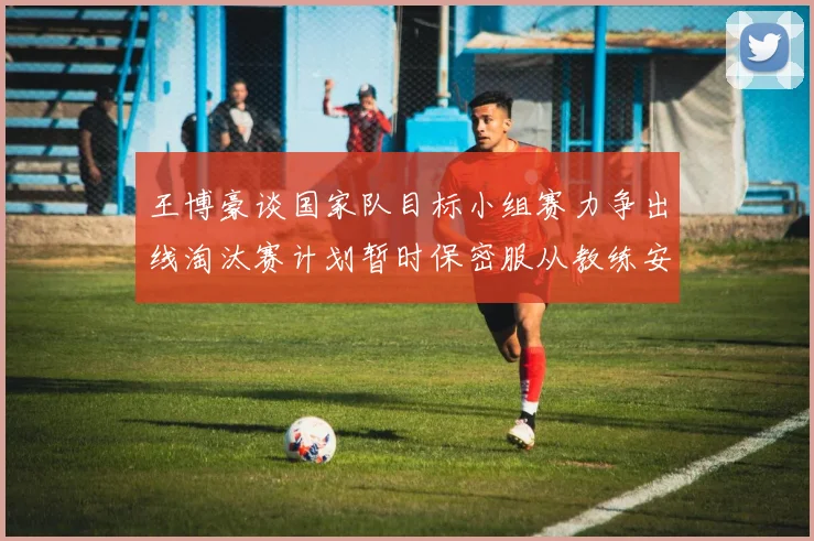 王博豪谈国家队目标小组赛力争出线淘汰赛计划暂时保密服从教练安排