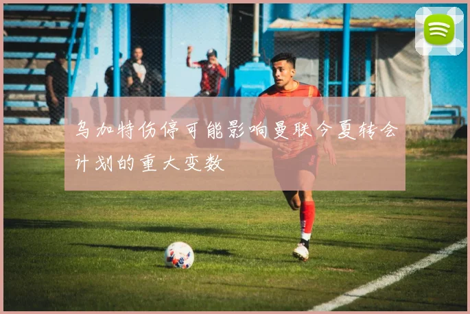 乌加特伤停可能影响曼联今夏转会计划的重大变数