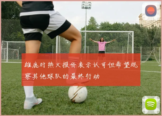 雄鹿对热火报价表示认可但希望观察其他球队的最终行动