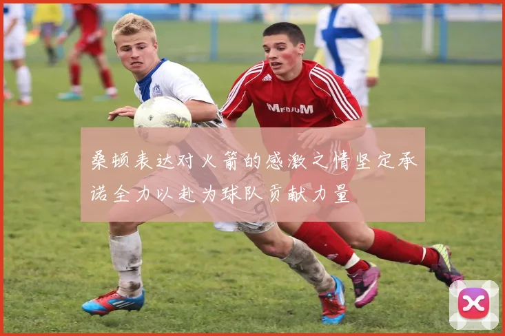 桑顿表达对火箭的感激之情坚定承诺全力以赴为球队贡献力量