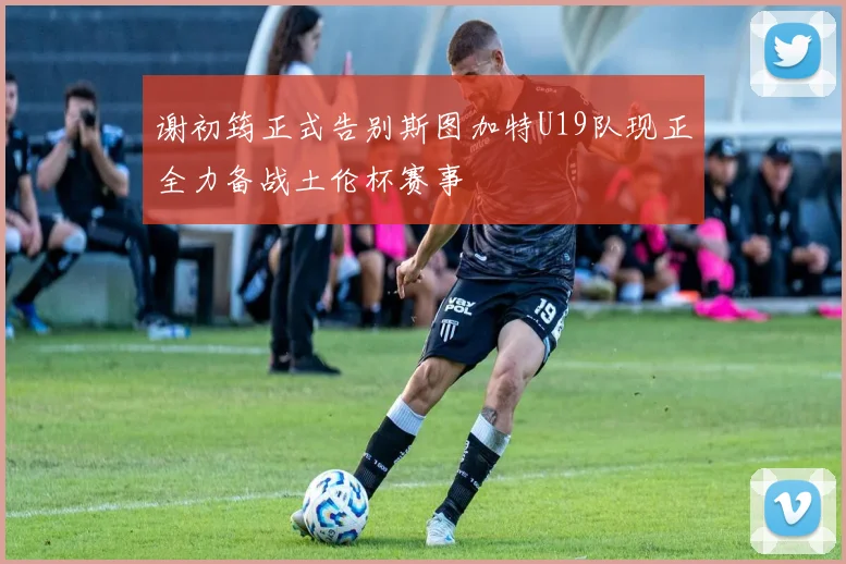 谢初筠正式告别斯图加特U19队现正全力备战土伦杯赛事