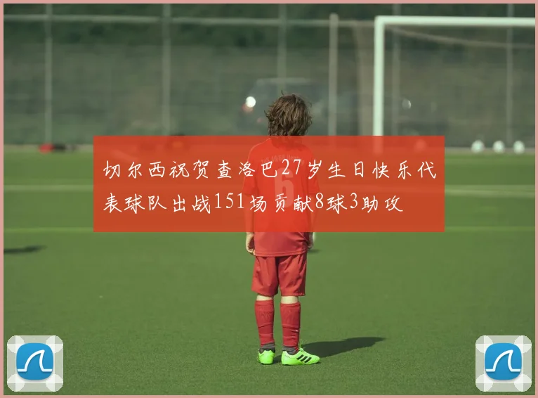 切尔西祝贺查洛巴27岁生日快乐代表球队出战151场贡献8球3助攻