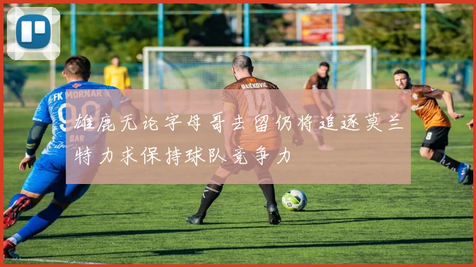 雄鹿无论字母哥去留仍将追逐莫兰特力求保持球队竞争力
