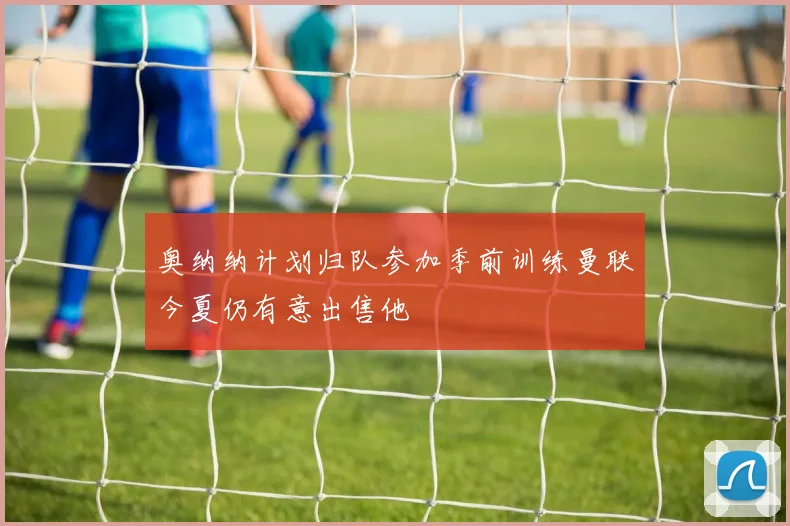 奥纳纳计划归队参加季前训练曼联今夏仍有意出售他