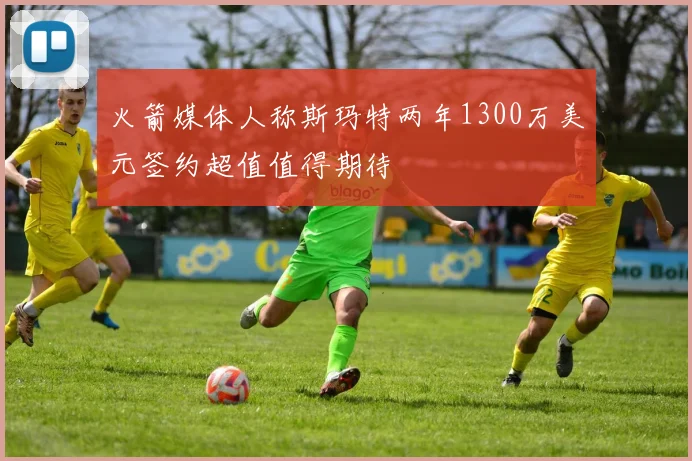 火箭媒体人称斯玛特两年1300万美元签约超值值得期待