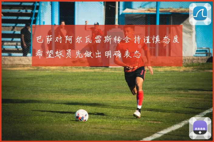 巴萨对阿尔瓦雷斯转会持谨慎态度希望球员先做出明确表态