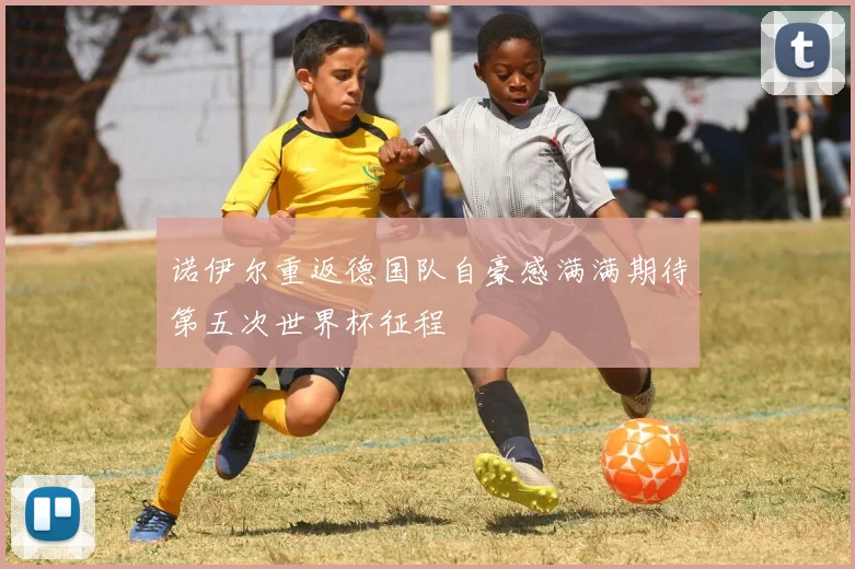 诺伊尔重返德国队自豪感满满期待第五次世界杯征程