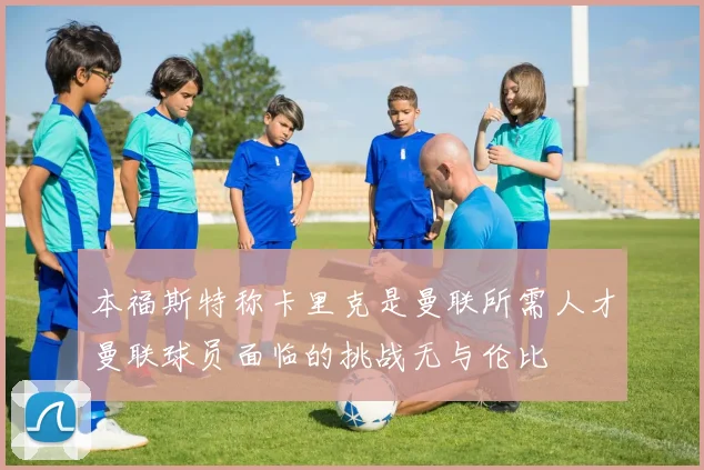 本福斯特称卡里克是曼联所需人才曼联球员面临的挑战无与伦比