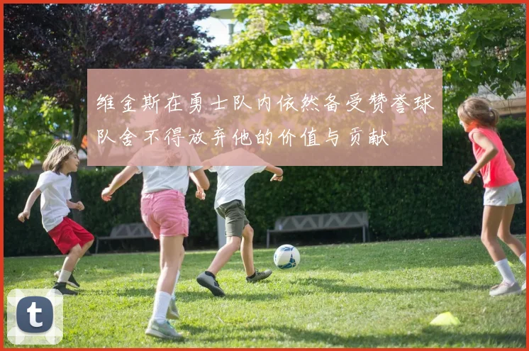 维金斯在勇士队内依然备受赞誉球队舍不得放弃他的价值与贡献