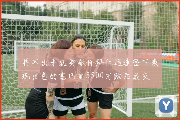 再不出手就要涨价拜仁迅速签下表现出色的塞巴里5500万欧元成交
