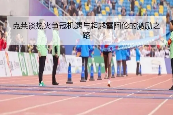克莱谈热火争冠机遇与超越雷阿伦的激励之路
